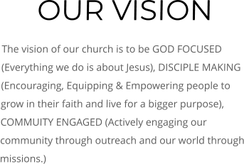 OUR VISION The vision of our church is to be GOD FOCUSED (Everything we do is about Jesus), DISCIPLE MAKING (Encouraging, Equipping & Empowering people to grow in their faith and live for a bigger purpose), COMMUITY ENGAGED (Actively engaging our community through outreach and our world through missions.)
