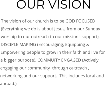 OUR VISION The vision of our church is to be GOD FOCUSED (Everything we do is about Jesus, from our Sunday worship to our outreach to our missions support), DISCIPLE MAKING (Encouraging, Equipping & Empowering people to grow in their faith and live for a bigger purpose), COMMUITY ENGAGED (Actively engaging our community  through outreach , networking and our support.  This includes local and abroad.)
